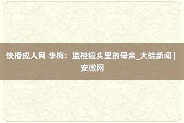快播成人网 李梅：监控镜头里的母亲_大皖新闻 | 安徽网
