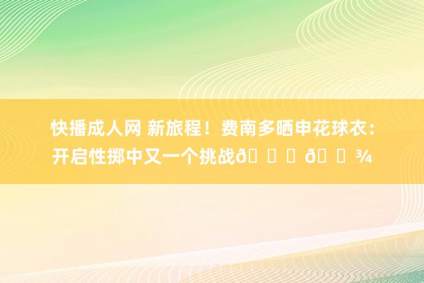 快播成人网 新旅程！费南多晒申花球衣：开启性掷中又一个挑战🙏🏾