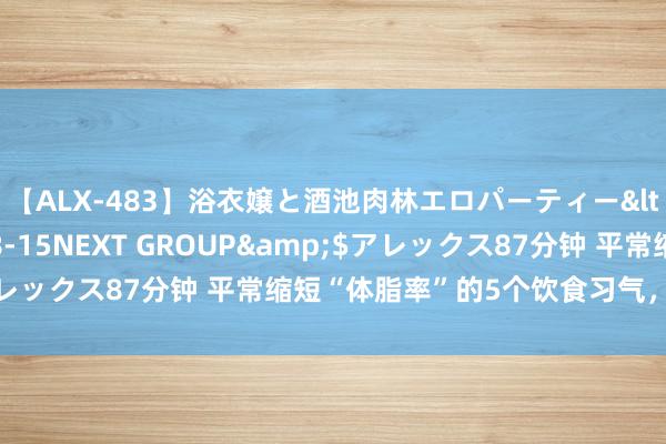 【ALX-483】浴衣嬢と酒池肉林エロパーティー</a>2007-08-15NEXT GROUP&$アレックス87分钟 平常缩短“体脂率”的5个饮食习气，贵在坚合手