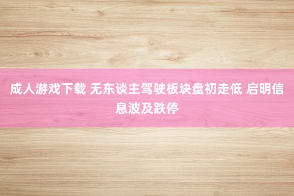 成人游戏下载 无东谈主驾驶板块盘初走低 启明信息波及跌停