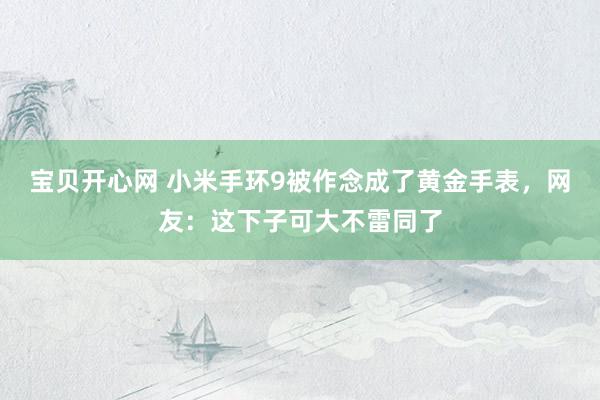 宝贝开心网 小米手环9被作念成了黄金手表，网友：这下子可大不雷同了