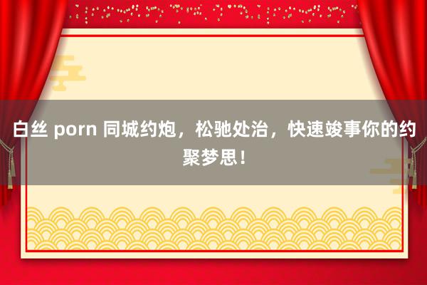 白丝 porn 同城约炮，松驰处治，快速竣事你的约聚梦思！
