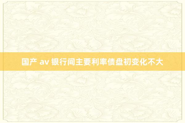 国产 av 银行间主要利率债盘初变化不大