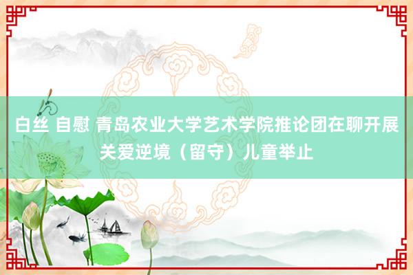 白丝 自慰 青岛农业大学艺术学院推论团在聊开展关爱逆境（留守）儿童举止