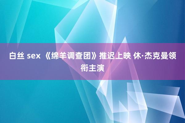 白丝 sex 《绵羊调查团》推迟上映 休·杰克曼领衔主演