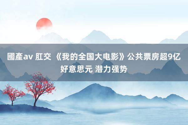 國產av 肛交 《我的全国大电影》公共票房超9亿好意思元 潜力强势