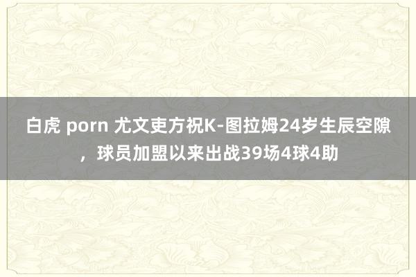 白虎 porn 尤文吏方祝K-图拉姆24岁生辰空隙，球员加盟以来出战39场4球4助