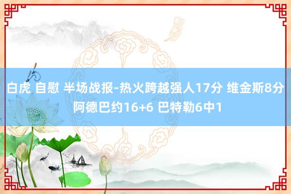 白虎 自慰 半场战报-热火跨越强人17分 维金斯8分 阿德巴约16+6 巴特勒6中1