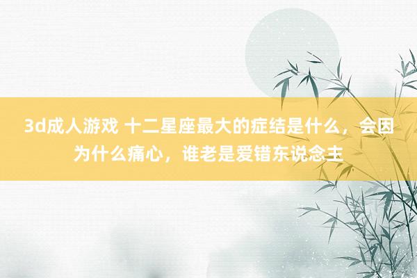 3d成人游戏 十二星座最大的症结是什么，会因为什么痛心，谁老是爱错东说念主