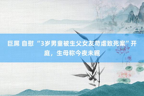 巨屌 自慰 “3岁男童被生父女友苛虐致死案”开庭，生母称今夜未眠