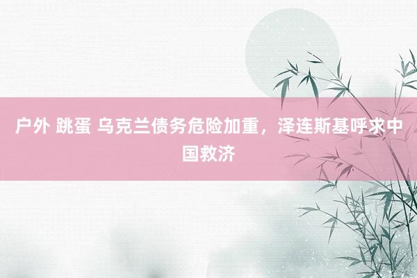 户外 跳蛋 乌克兰债务危险加重，泽连斯基呼求中国救济