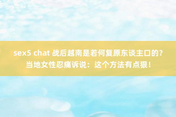 sex5 chat 战后越南是若何复原东谈主口的？当地女性忍痛诉说：这个方法有点狠！