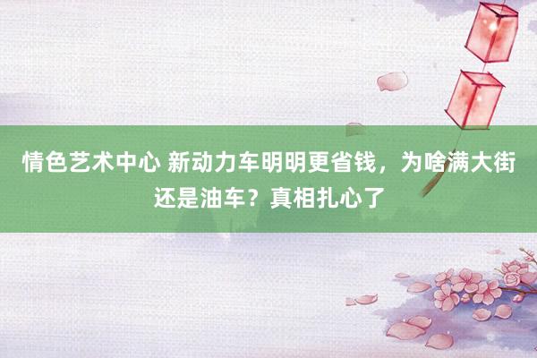 情色艺术中心 新动力车明明更省钱，为啥满大街还是油车？真相扎心了