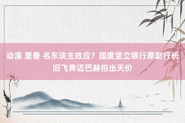 动漫 里番 名东谈主效应？国度竖立银行原副行长旧飞奔迈巴赫拍出天价