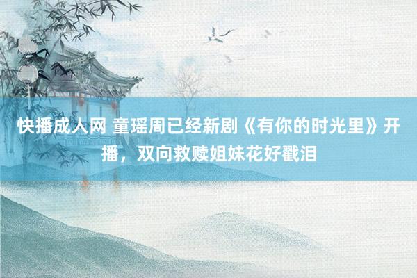 快播成人网 童瑶周已经新剧《有你的时光里》开播，双向救赎姐妹花好戳泪