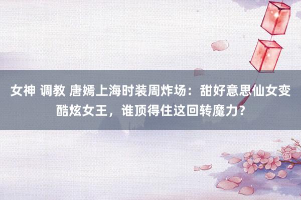 女神 调教 唐嫣上海时装周炸场：甜好意思仙女变酷炫女王，谁顶得住这回转魔力？