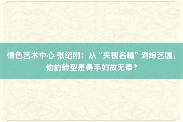 情色艺术中心 张绍刚：从“央视名嘴”到综艺咖，他的转型是得手如故无奈？