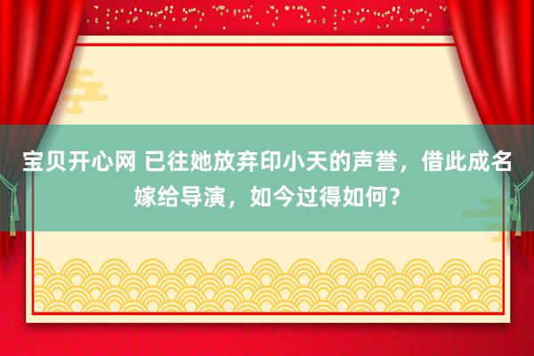 宝贝开心网 已往她放弃印小天的声誉，借此成名嫁给导演，如今过得如何？