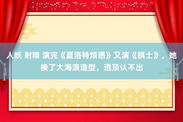 人妖 射精 演完《夏洛特烦懑》又演《棋士》，她换了大海浪造型，透顶认不出
