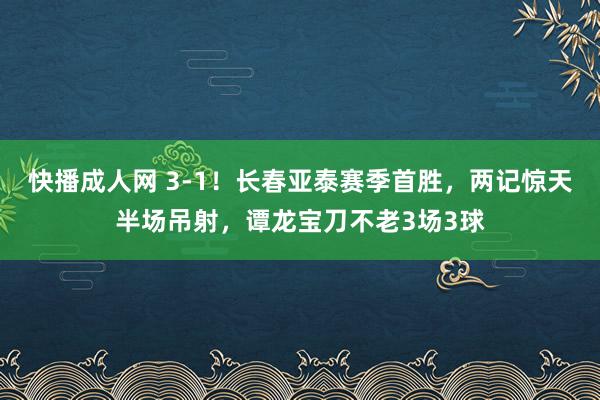 快播成人网 3-1！长春亚泰赛季首胜，两记惊天半场吊射，谭龙宝刀不老3场3球