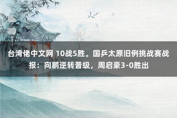 台湾佬中文网 10战5胜。国乒太原旧例挑战赛战报：向鹏逆转晋级，周启豪3-0胜出