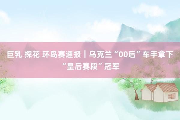 巨乳 探花 环岛赛速报｜乌克兰“00后”车手拿下“皇后赛段”冠军