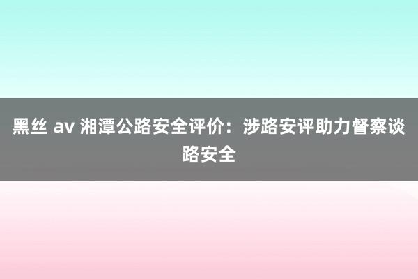 黑丝 av 湘潭公路安全评价：涉路安评助力督察谈路安全
