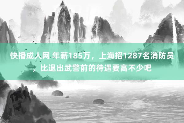 快播成人网 年薪185万，上海招1287名消防员，比退出武警前的待遇要高不少吧