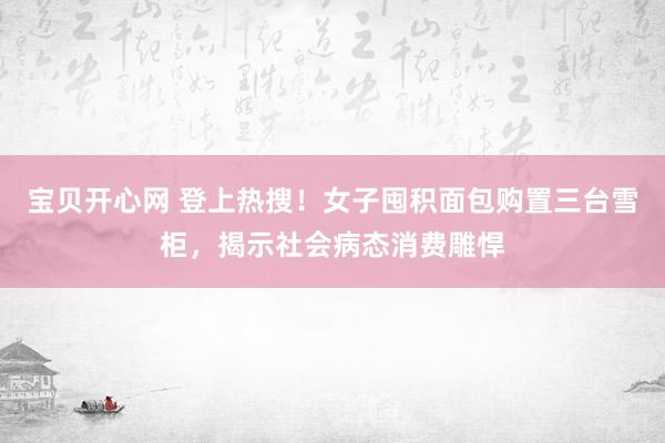 宝贝开心网 登上热搜！女子囤积面包购置三台雪柜，揭示社会病态消费雕悍