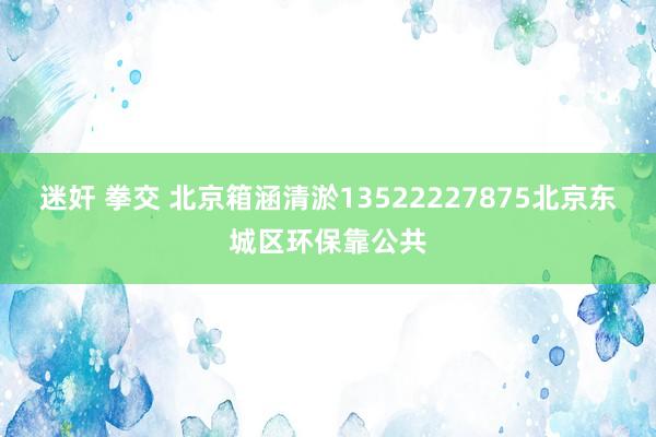 迷奸 拳交 北京箱涵清淤13522227875北京东城区环保靠公共