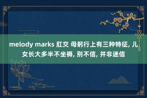 melody marks 肛交 母躬行上有三种特征, 儿女长大多半不坐褥, 别不信, 并非迷信