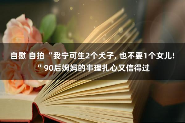 自慰 自拍 “我宁可生2个犬子, 也不要1个女儿! ”90后姆妈的事理扎心又信得过