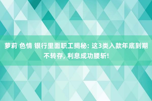 萝莉 色情 银行里面职工揭秘: 这3类入款年底到期不转存, 利息成功腰斩!