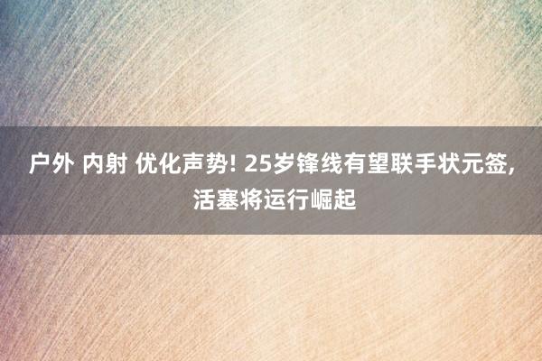 户外 内射 优化声势! 25岁锋线有望联手状元签, 活塞将运行崛起