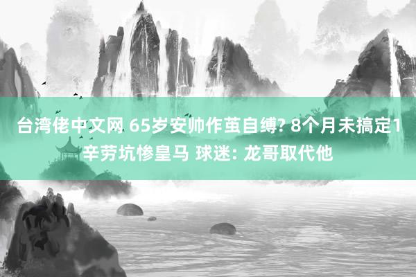 台湾佬中文网 65岁安帅作茧自缚? 8个月未搞定1辛劳坑惨皇马 球迷: 龙哥取代他