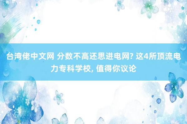 台湾佬中文网 分数不高还思进电网? 这4所顶流电力专科学校, 值得你议论