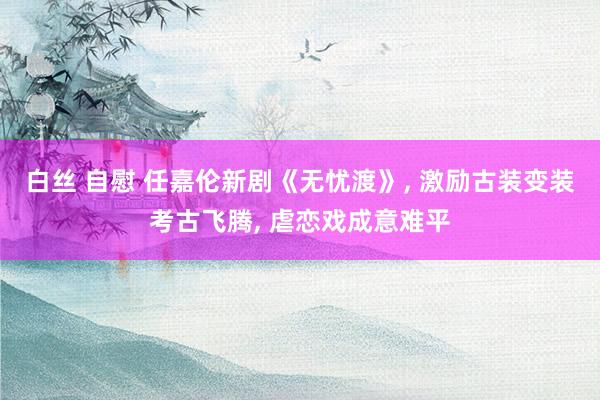 白丝 自慰 任嘉伦新剧《无忧渡》, 激励古装变装考古飞腾, 虐恋戏成意难平